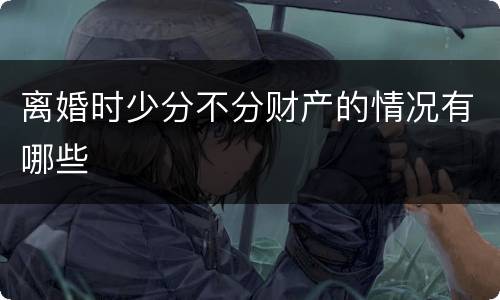 离婚时少分不分财产的情况有哪些