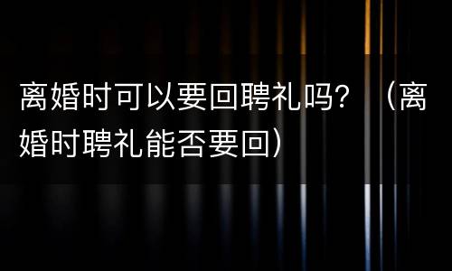 离婚时可以要回聘礼吗？（离婚时聘礼能否要回）