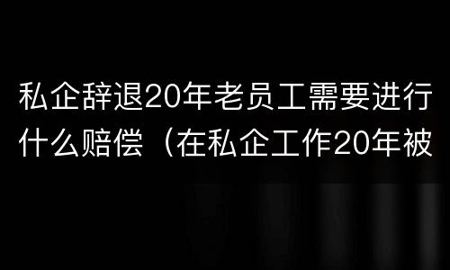 私企辞退20年老员工需要进行什么赔偿（在私企工作20年被辞退后有赔偿吗）