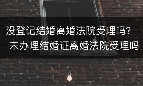 没登记结婚离婚法院受理吗？ 未办理结婚证离婚法院受理吗