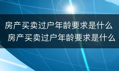 房产买卖过户年龄要求是什么 房产买卖过户年龄要求是什么规定