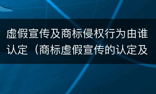 虚假宣传及商标侵权行为由谁认定（商标虚假宣传的认定及处罚）