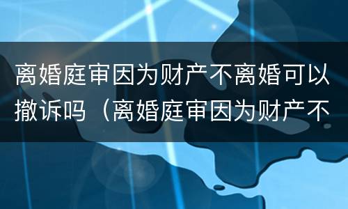 离婚庭审因为财产不离婚可以撤诉吗（离婚庭审因为财产不离婚可以撤诉吗怎么办）