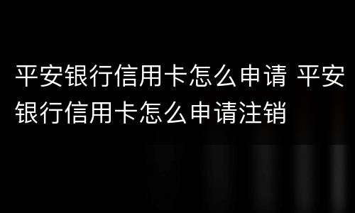 平安银行信用卡怎么申请 平安银行信用卡怎么申请注销