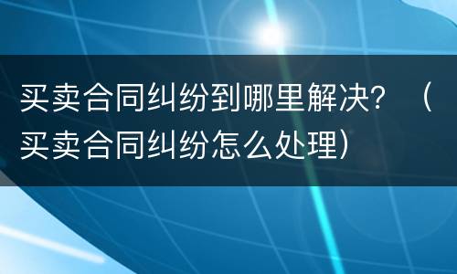 买卖合同纠纷到哪里解决？（买卖合同纠纷怎么处理）