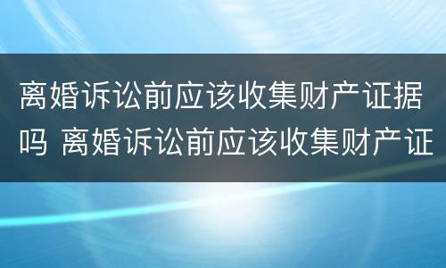 离婚诉讼前应该收集财产证据吗 离婚诉讼前应该收集财产证据吗对吗