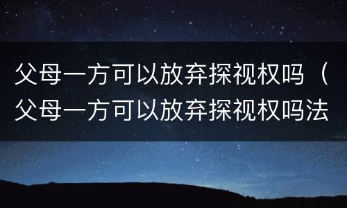 父母一方可以放弃探视权吗（父母一方可以放弃探视权吗法律）