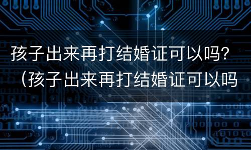 孩子出来再打结婚证可以吗？（孩子出来再打结婚证可以吗要多少钱）