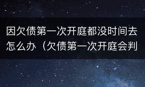 因欠债第一次开庭都没时间去怎么办（欠债第一次开庭会判多久还款）