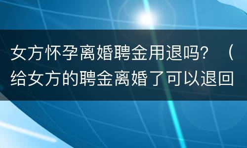 女方怀孕离婚聘金用退吗？（给女方的聘金离婚了可以退回吗）