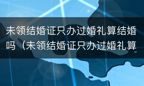 未领结婚证只办过婚礼算结婚吗（未领结婚证只办过婚礼算结婚吗）