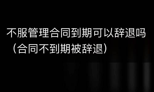 不服管理合同到期可以辞退吗（合同不到期被辞退）