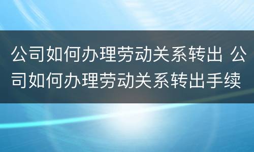 公司如何办理劳动关系转出 公司如何办理劳动关系转出手续