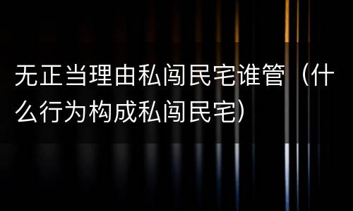无正当理由私闯民宅谁管（什么行为构成私闯民宅）