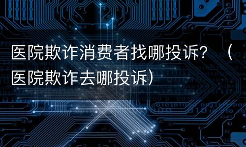 医院欺诈消费者找哪投诉？（医院欺诈去哪投诉）