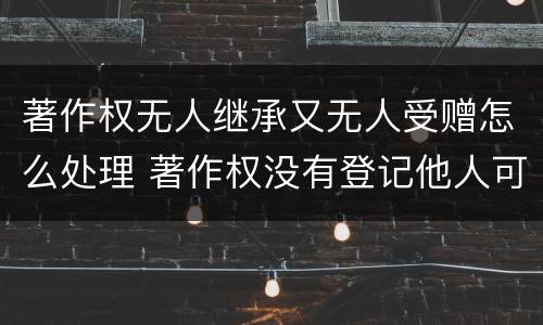 著作权无人继承又无人受赠怎么处理 著作权没有登记他人可以使用吗