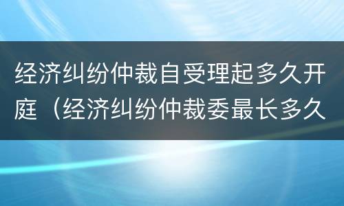 经济纠纷仲裁自受理起多久开庭（经济纠纷仲裁委最长多久开庭）