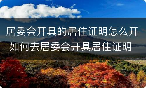 居委会开具的居住证明怎么开 如何去居委会开具居住证明