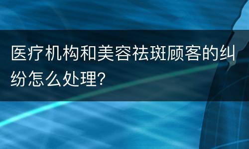 医疗机构和美容祛斑顾客的纠纷怎么处理？