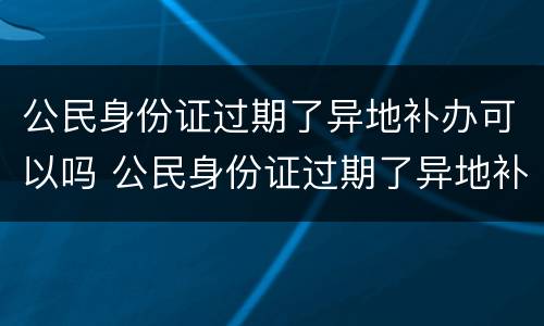 公民身份证过期了异地补办可以吗 公民身份证过期了异地补办可以吗多少钱