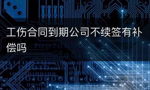 工伤合同到期公司不续签有补偿吗