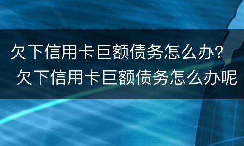 欠下信用卡巨额债务怎么办？ 欠下信用卡巨额债务怎么办呢