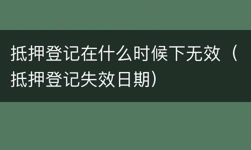 抵押登记在什么时候下无效（抵押登记失效日期）