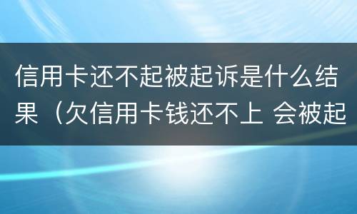 信用卡还不起被起诉是什么结果（欠信用卡钱还不上 会被起诉吗）