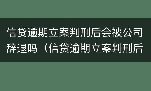 信贷逾期立案判刑后会被公司辞退吗（信贷逾期立案判刑后会被公司辞退吗知乎）
