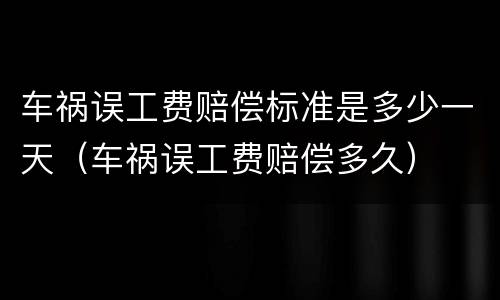 车祸误工费赔偿标准是多少一天（车祸误工费赔偿多久）