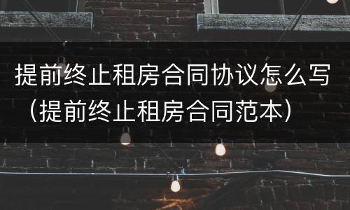 提前终止租房合同协议怎么写（提前终止租房合同范本）