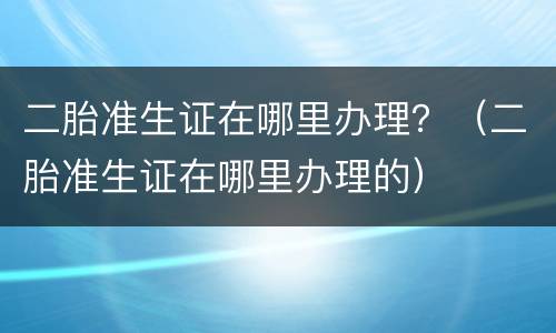二胎准生证在哪里办理？（二胎准生证在哪里办理的）