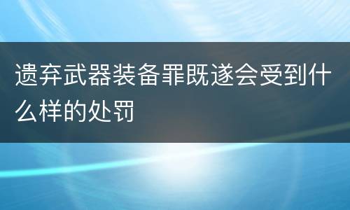 遗弃武器装备罪既遂会受到什么样的处罚