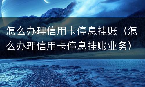 怎么办理信用卡停息挂账（怎么办理信用卡停息挂账业务）