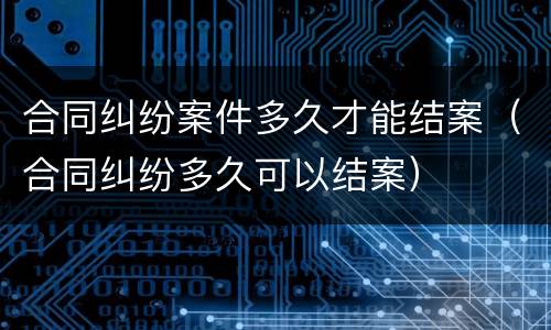 合同纠纷案件多久才能结案（合同纠纷多久可以结案）