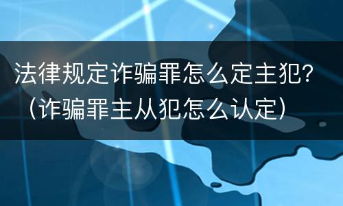 法律规定诈骗罪怎么定主犯？（诈骗罪主从犯怎么认定）