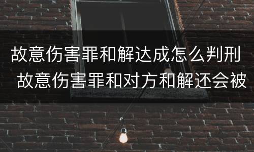 故意伤害罪和解达成怎么判刑 故意伤害罪和对方和解还会被判刑吗