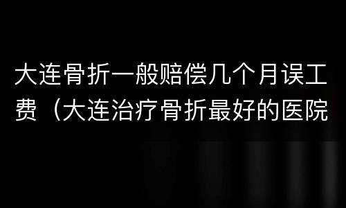 大连骨折一般赔偿几个月误工费（大连治疗骨折最好的医院）