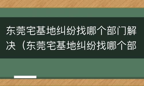 东莞宅基地纠纷找哪个部门解决（东莞宅基地纠纷找哪个部门解决最有效）