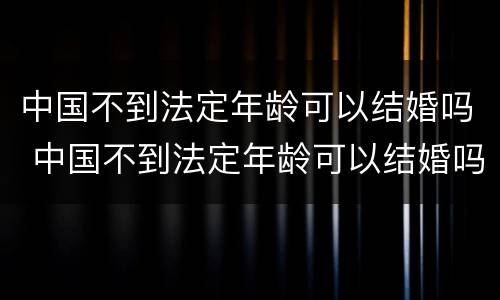 中国不到法定年龄可以结婚吗 中国不到法定年龄可以结婚吗女性
