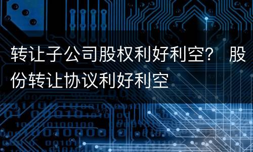转让子公司股权利好利空？ 股份转让协议利好利空
