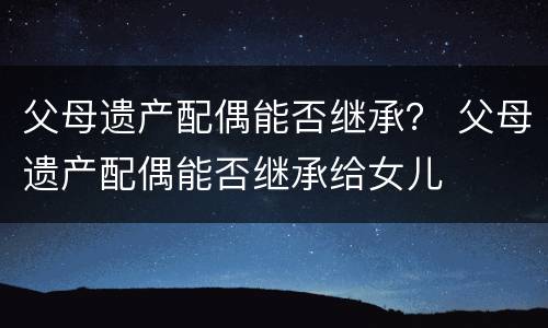 父母遗产配偶能否继承？ 父母遗产配偶能否继承给女儿
