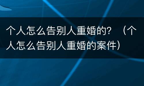个人怎么告别人重婚的？（个人怎么告别人重婚的案件）