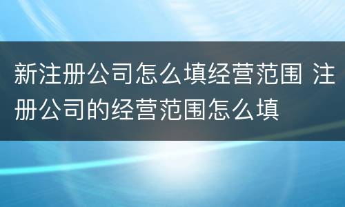 新注册公司怎么填经营范围 注册公司的经营范围怎么填