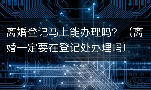 离婚登记马上能办理吗？（离婚一定要在登记处办理吗）