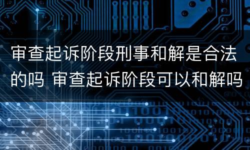 审查起诉阶段刑事和解是合法的吗 审查起诉阶段可以和解吗