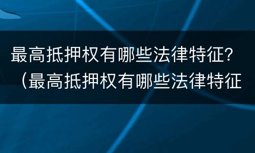 最高抵押权有哪些法律特征？（最高抵押权有哪些法律特征和义务）