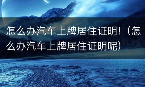 怎么办汽车上牌居住证明!（怎么办汽车上牌居住证明呢）