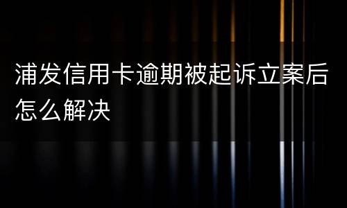 浦发信用卡逾期被起诉立案后怎么解决