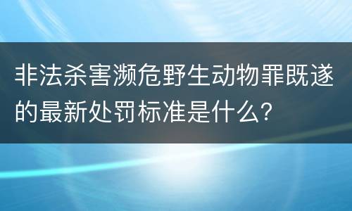 非法杀害濒危野生动物罪既遂的最新处罚标准是什么？